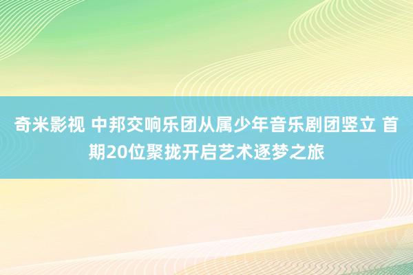 奇米影视 中邦交响乐团从属少年音乐剧团竖立 首期20位聚拢开启艺术逐梦之旅