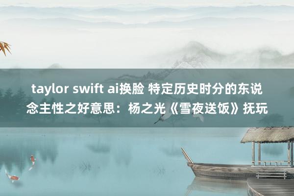 taylor swift ai换脸 特定历史时分的东说念主性之好意思：杨之光《雪夜送饭》抚玩