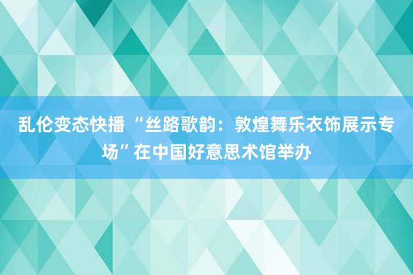 乱伦变态快播 “丝路歌韵：敦煌舞乐衣饰展示专场”在中国好意思术馆举办