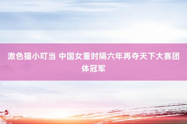 激色猫小叮当 中国女重时隔六年再夺天下大赛团体冠军