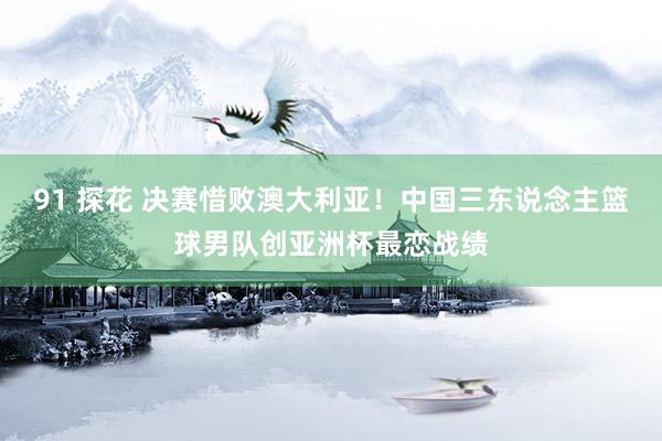 91 探花 决赛惜败澳大利亚！中国三东说念主篮球男队创亚洲杯最恋战绩