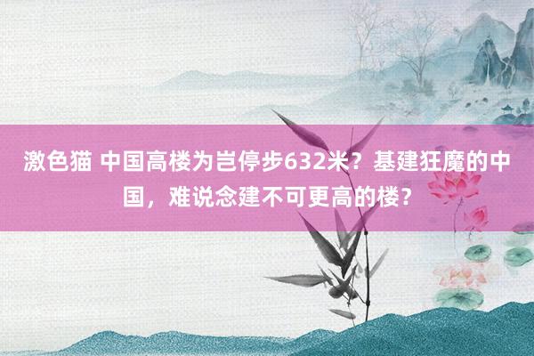 激色猫 中国高楼为岂停步632米？基建狂魔的中国，难说念建不可更高的楼？