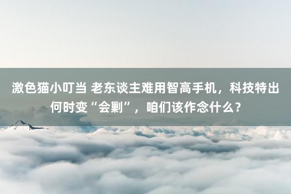 激色猫小叮当 老东谈主难用智高手机，科技特出何时变“会剿”，咱们该作念什么？
