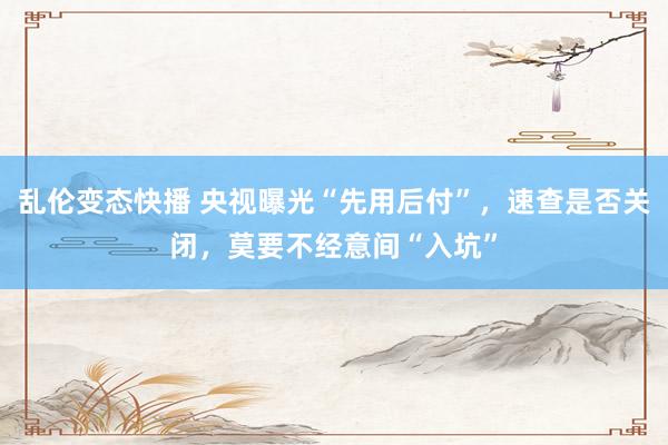 乱伦变态快播 央视曝光“先用后付”，速查是否关闭，莫要不经意间“入坑”