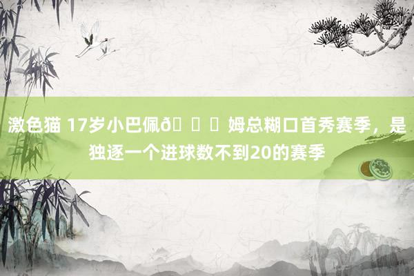 激色猫 17岁小巴佩😎姆总糊口首秀赛季，是独逐一个进球数不到20的赛季