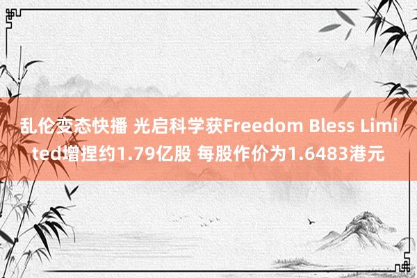 乱伦变态快播 光启科学获Freedom Bless Limited增捏约1.79亿股 每股作价为1.6483港元