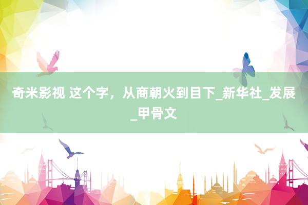 奇米影视 这个字，从商朝火到目下_新华社_发展_甲骨文