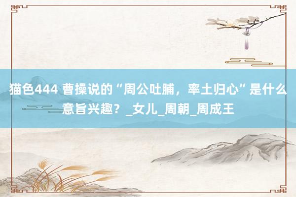 猫色444 曹操说的“周公吐脯，率土归心”是什么意旨兴趣？_女儿_周朝_周成王