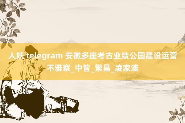人妖 telegram 安徽多座考古业绩公园建设运营不雅察_中皆_繁昌_凌家滩