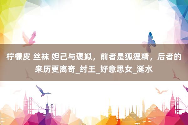 柠檬皮 丝袜 妲己与褒姒，前者是狐狸精，后者的来历更离奇_纣王_好意思女_涎水