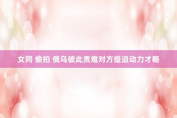 女同 偷拍 俄乌彼此责难对方蹙迫动力才略