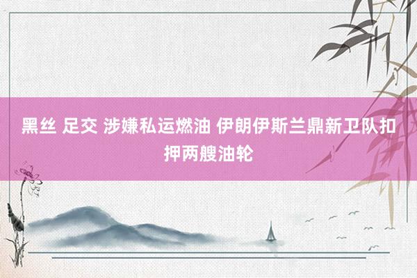 黑丝 足交 涉嫌私运燃油 伊朗伊斯兰鼎新卫队扣押两艘油轮