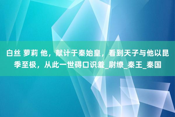 白丝 萝莉 他，献计于秦始皇，看到天子与他以昆季至极，从此一世碍口识羞_尉缭_秦王_秦国