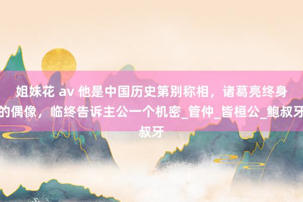 姐妹花 av 他是中国历史第别称相，诸葛亮终身的偶像，临终告诉主公一个机密_管仲_皆桓公_鲍叔牙