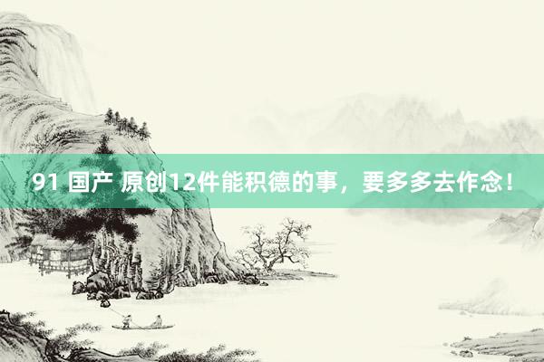 91 国产 原创12件能积德的事，要多多去作念！