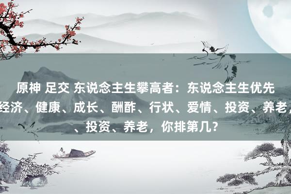 原神 足交 东说念主生攀高者：东说念主生优先级大揭秘：经济、健康、成长、酬酢、行状、爱情、投资、养老，你排第几？