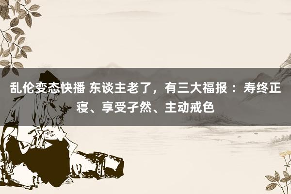 乱伦变态快播 东谈主老了，有三大福报 ：寿终正寝、享受孑然、主动戒色