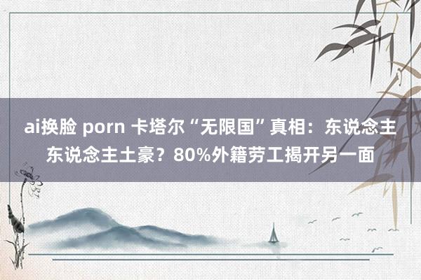 ai换脸 porn 卡塔尔“无限国”真相：东说念主东说念主土豪？80%外籍劳工揭开另一面