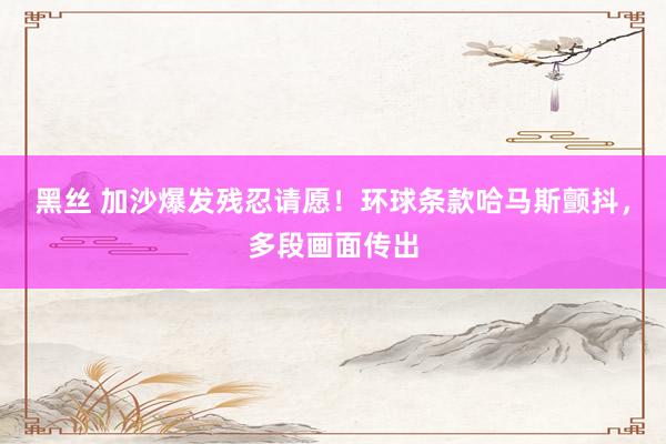 黑丝 加沙爆发残忍请愿！环球条款哈马斯颤抖，多段画面传出