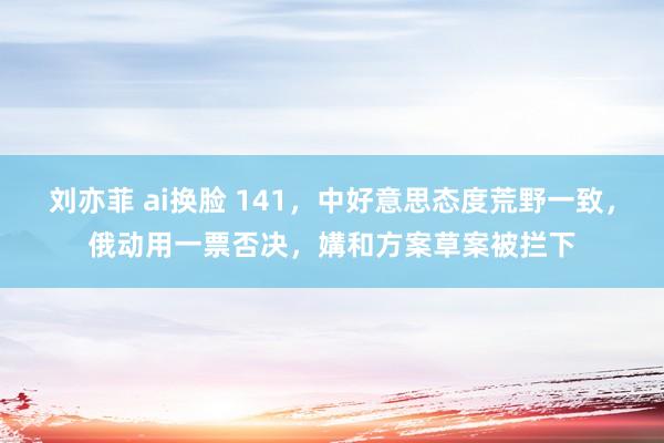 刘亦菲 ai换脸 141，中好意思态度荒野一致，俄动用一票否决，媾和方案草案被拦下