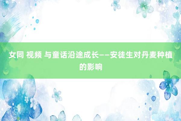 女同 视频 与童话沿途成长——安徒生对丹麦种植的影响