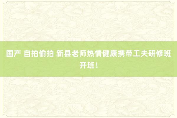 国产 自拍偷拍 新县老师热情健康携带工夫研修班开班！