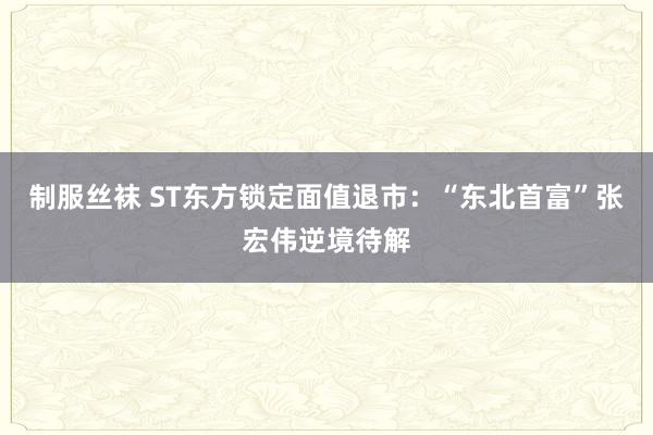 制服丝袜 ST东方锁定面值退市：“东北首富”张宏伟逆境待解