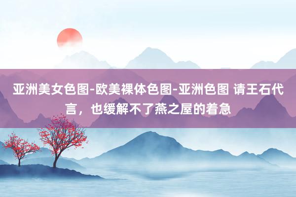 亚洲美女色图-欧美裸体色图-亚洲色图 请王石代言，也缓解不了燕之屋的着急