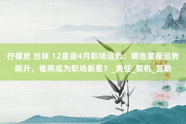 柠檬皮 丝袜 12星座4月职场运势：哪些星座运势飙升，谁将成为职场新星？_责任_契机_互助