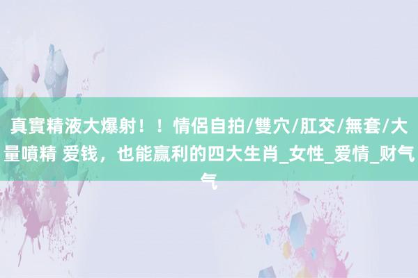 真實精液大爆射！！情侶自拍/雙穴/肛交/無套/大量噴精 爱钱，也能赢利的四大生肖_女性_爱情_财气