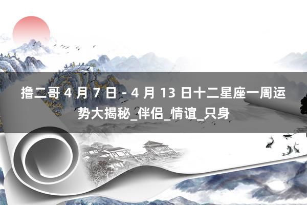 撸二哥 4 月 7 日 - 4 月 13 日十二星座一周运势大揭秘_伴侣_情谊_只身