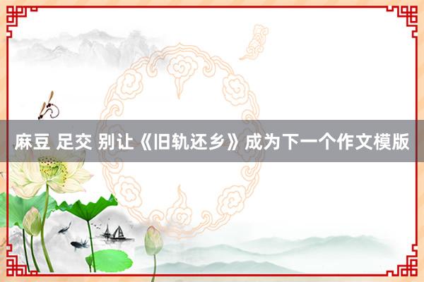 麻豆 足交 别让《旧轨还乡》成为下一个作文模版