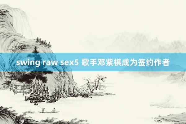 swing raw sex5 歌手邓紫棋成为签约作者