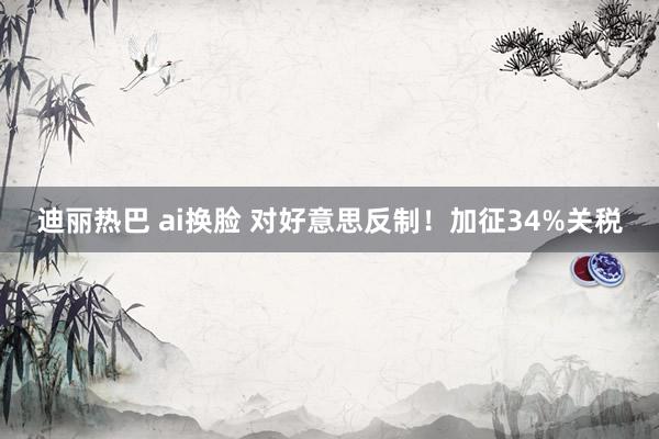 迪丽热巴 ai换脸 对好意思反制！加征34%关税