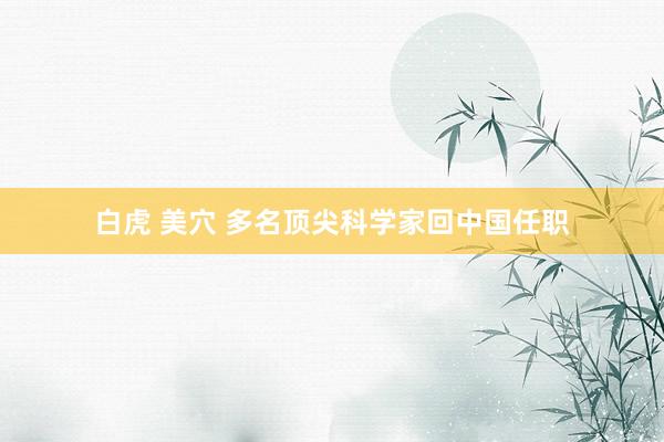 白虎 美穴 多名顶尖科学家回中国任职