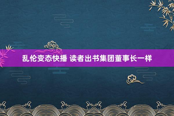乱伦变态快播 读者出书集团董事长一样
