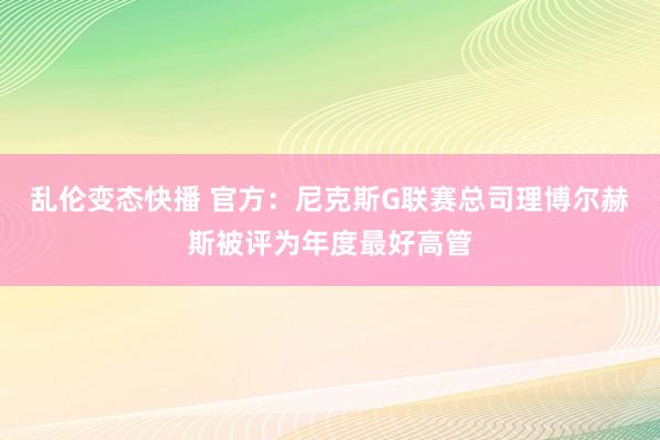 乱伦变态快播 官方：尼克斯G联赛总司理博尔赫斯被评为年度最好高管