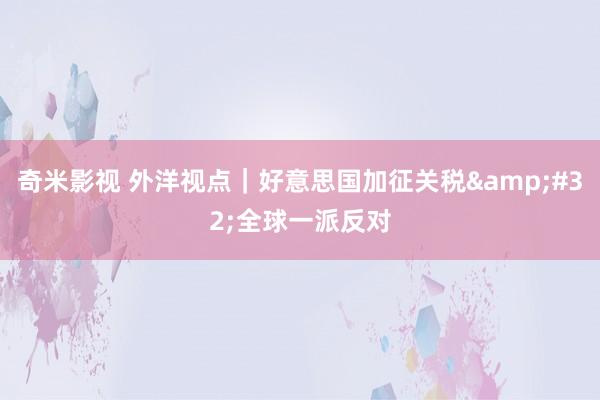 奇米影视 外洋视点｜好意思国加征关税&#32;全球一派反对
