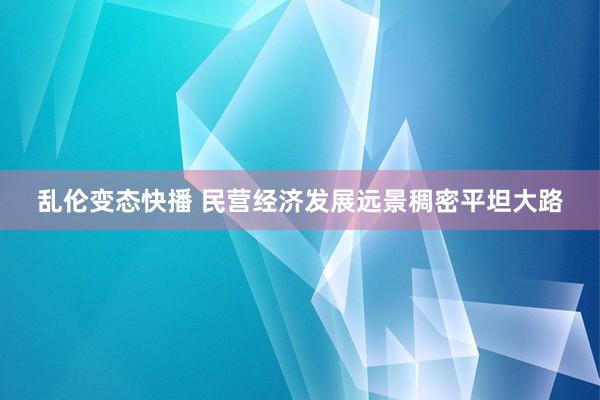 乱伦变态快播 民营经济发展远景稠密平坦大路
