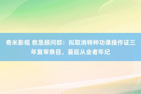 奇米影视 救急顾问部：拟取消特种功课操作证三年复审条目，蔓延从业者年纪