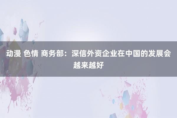 动漫 色情 商务部：深信外资企业在中国的发展会越来越好