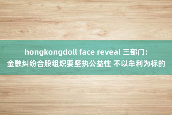 hongkongdoll face reveal 三部门：金融纠纷合股组织要坚执公益性 不以牟利为标的