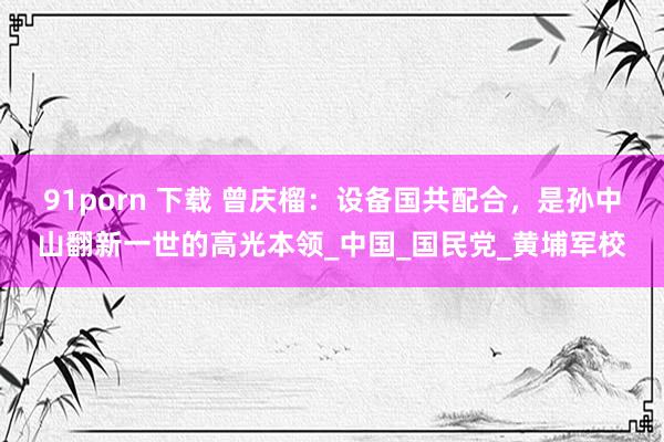 91porn 下载 曾庆榴：设备国共配合，是孙中山翻新一世的高光本领_中国_国民党_黄埔军校