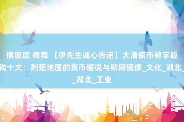 擦玻璃 裸舞 【伊先生诚心传递】大清铜币鄂字版当制钱十文：荆楚地面的货币据说与期间镜像_文化_湖北_工业