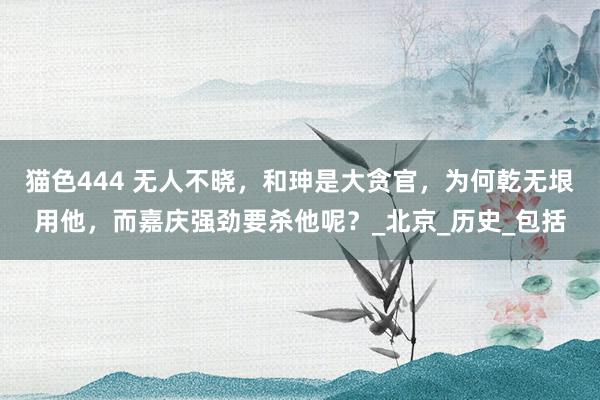 猫色444 无人不晓，和珅是大贪官，为何乾无垠用他，而嘉庆强劲要杀他呢？_北京_历史_包括