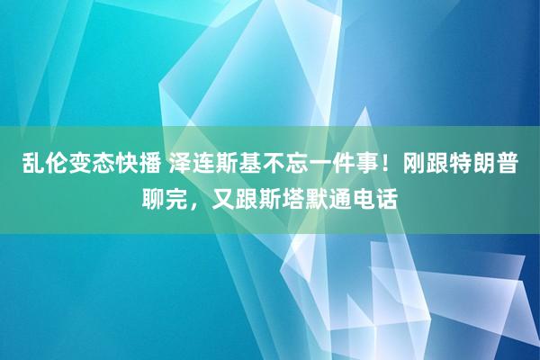 乱伦变态快播 泽连斯基不忘一件事！刚跟特朗普聊完，又跟斯塔默通电话