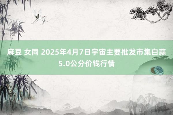 麻豆 女同 2025年4月7日宇宙主要批发市集白蒜5.0公分价钱行情