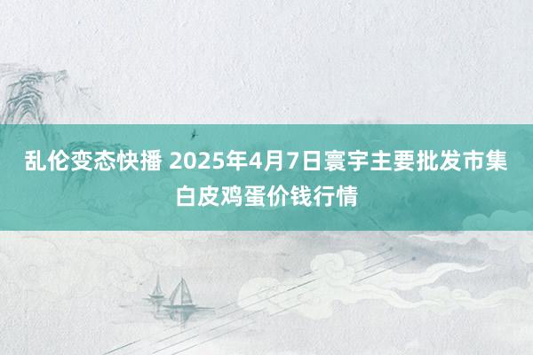 乱伦变态快播 2025年4月7日寰宇主要批发市集白皮鸡蛋价钱行情