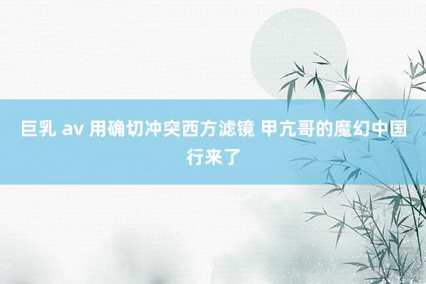 巨乳 av 用确切冲突西方滤镜 甲亢哥的魔幻中国行来了