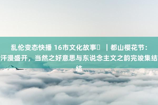 乱伦变态快播 16市文化故事㊱｜都山樱花节：汗漫盛开，当然之好意思与东说念主文之韵完竣集结